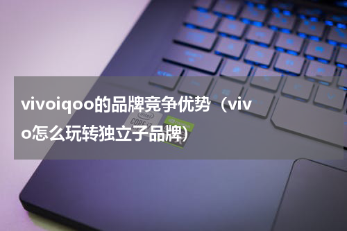 vivoiqoo的品牌竞争优势（vivo怎么玩转独立子品牌）