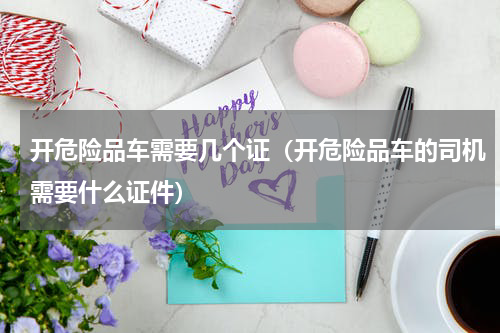 开危险品车需要几个证（开危险品车的司机需要什么证件）