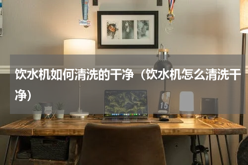 饮水机如何清洗的干净（饮水机怎么清洗干净）