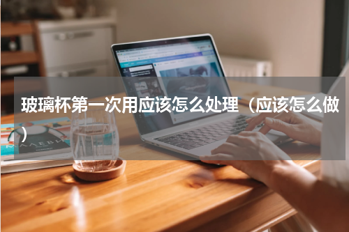 玻璃杯第一次用应该怎么处理（应该怎么做）