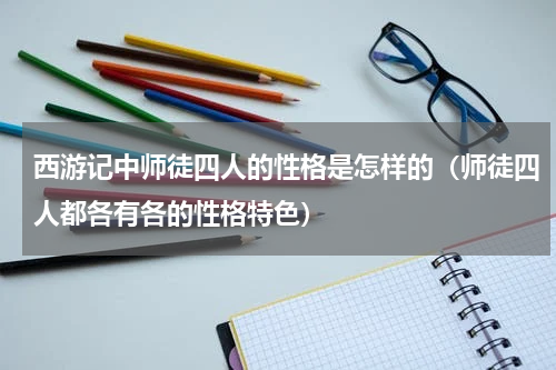 西游记中师徒四人的性格是怎样的（师徒四人都各有各的性格特色）