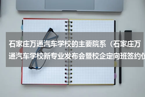 石家庄万通汽车学校的主要院系（石家庄万通汽车学校新专业发布会暨校企定向班签约仪式圆满举行）