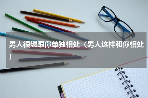 男人很想跟你单独相处（男人这样和你相处）