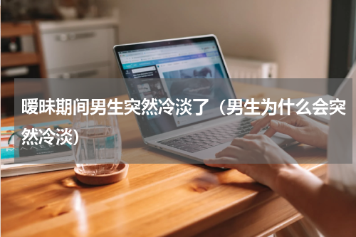 暧昧期间男生突然冷淡了（男生为什么会突然冷淡）