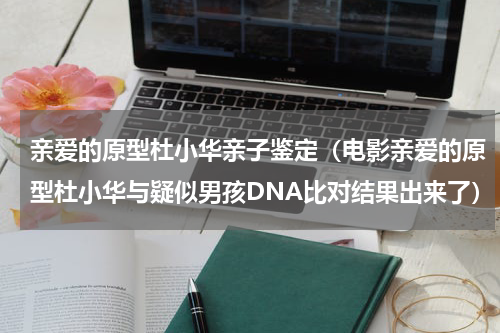 亲爱的原型杜小华亲子鉴定（电影亲爱的原型杜小华与疑似男孩DNA比对结果出来了）