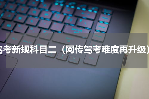 驾考新规科目二（网传驾考难度再升级）