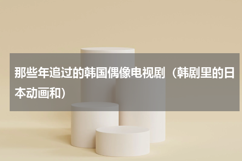 那些年追过的韩国偶像电视剧（韩剧里的日本动画和）