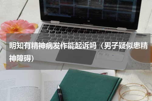 明知有精神病发作能起诉吗（男子疑似患精神障碍）