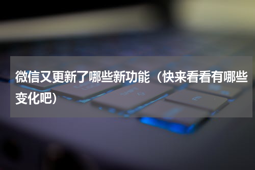 微信又更新了哪些新功能（快来看看有哪些变化吧）