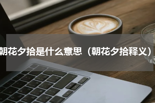 朝花夕拾是什么意思（朝花夕拾释义）