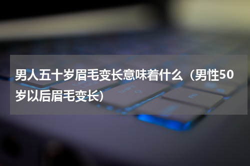 男人五十岁眉毛变长意味着什么（男性50岁以后眉毛变长）