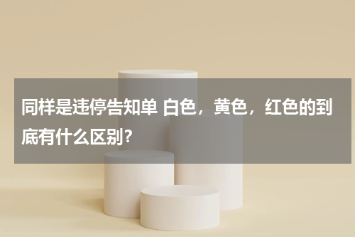 同样是违停告知单 白色，黄色，红色的到底有什么区别？