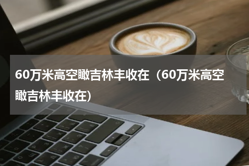 60万米高空瞰吉林丰收在（60万米高空瞰吉林丰收在）