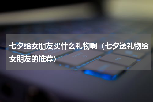 七夕给女朋友买什么礼物啊（七夕送礼物给女朋友的推荐）