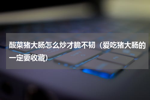 酸菜猪大肠怎么炒才脆不韧（爱吃猪大肠的一定要收藏）