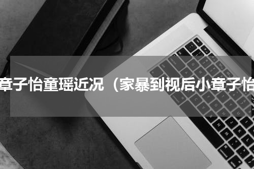 小章子怡童瑶近况（家暴到视后小章子怡）