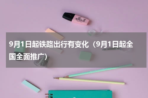 9月1日起铁路出行有变化（9月1日起全国全面推广）
