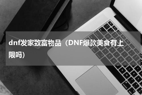 dnf发家致富物品（DNF爆款美食有上限吗）