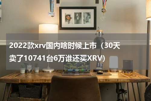 2022款xrv国内啥时候上市（30天卖了10741台6万谁还买XRV）