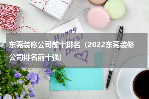 东莞装修公司前十排名（2022东莞装修公司排名前十强）
