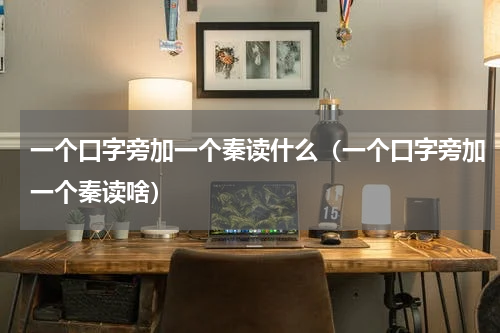 一个口字旁加一个秦读什么（一个口字旁加一个秦读啥）