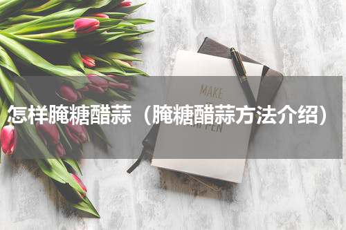 怎样腌糖醋蒜（腌糖醋蒜方法介绍）