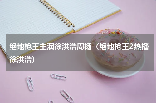 绝地枪王主演徐洪浩周扬（绝地枪王2热播徐洪浩）