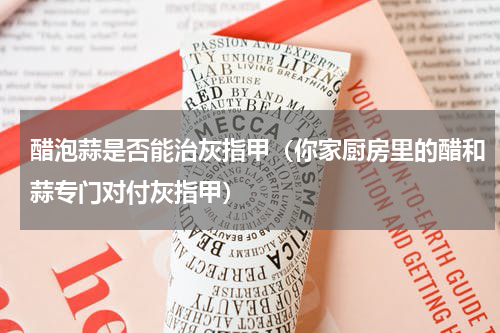 醋泡蒜是否能治灰指甲（你家厨房里的醋和蒜专门对付灰指甲）