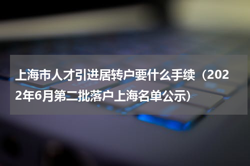上海市人才引进居转户要什么手续（2022年6月第二批落户上海名单公示）