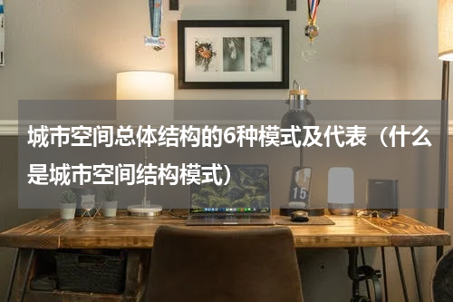 城市空间总体结构的6种模式及代表（什么是城市空间结构模式）