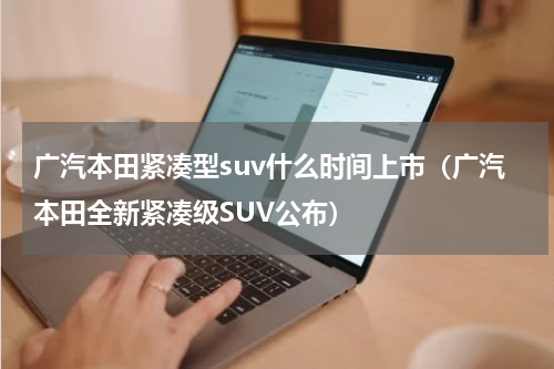 广汽本田紧凑型suv什么时间上市（广汽本田全新紧凑级SUV公布）