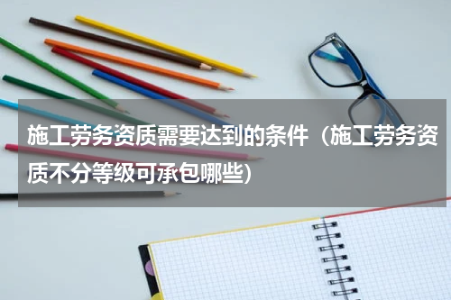 施工劳务资质需要达到的条件（施工劳务资质不分等级可承包哪些）
