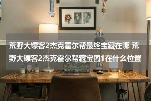 荒野大镖客2杰克霍尔帮最终宝藏在哪 荒野大镖客2杰克霍尔帮藏宝图1在什么位置