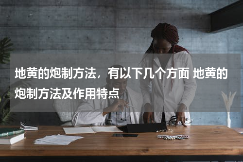地黄的炮制方法，有以下几个方面 地黄的炮制方法及作用特点