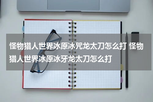 怪物猎人世界冰原冰咒龙太刀怎么打 怪物猎人世界冰原冰牙龙太刀怎么打