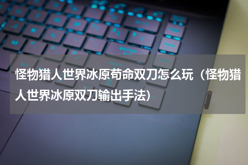 怪物猎人世界冰原苟命双刀怎么玩（怪物猎人世界冰原双刀输出手法）