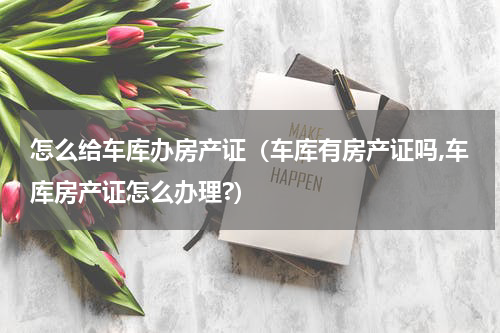 怎么给车库办房产证（车库有房产证吗,车库房产证怎么办理?）