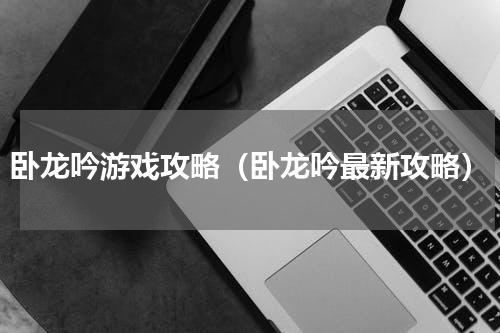 卧龙吟游戏攻略（卧龙吟最新攻略）