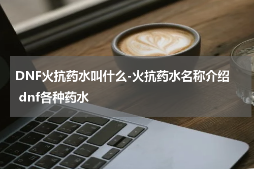 DNF火抗药水叫什么-火抗药水名称介绍 dnf各种药水