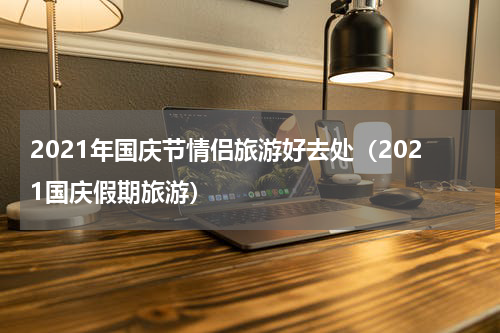 2021年国庆节情侣旅游好去处（2021国庆假期旅游）