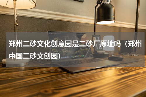 郑州二砂文化创意园是二砂厂原址吗（郑州中国二砂文创园）