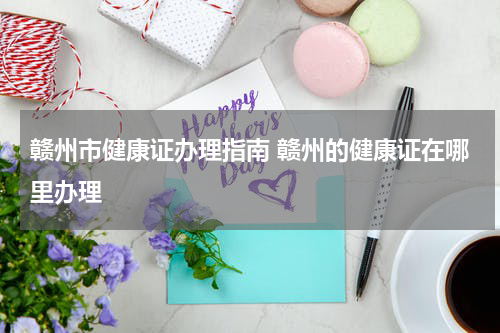 赣州市健康证办理指南 赣州的健康证在哪里办理