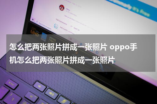 怎么把两张照片拼成一张照片 oppo手机怎么把两张照片拼成一张照片