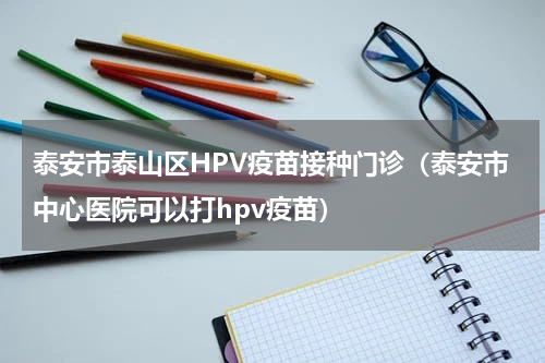 泰安市泰山区HPV疫苗接种门诊（泰安市中心医院可以打hpv疫苗）