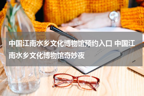 中国江南水乡文化博物馆预约入口 中国江南水乡文化博物馆奇妙夜
