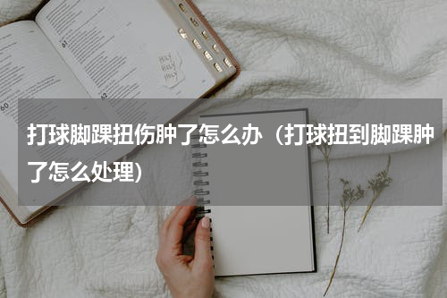 打球脚踝扭伤肿了怎么办（打球扭到脚踝肿了怎么处理）