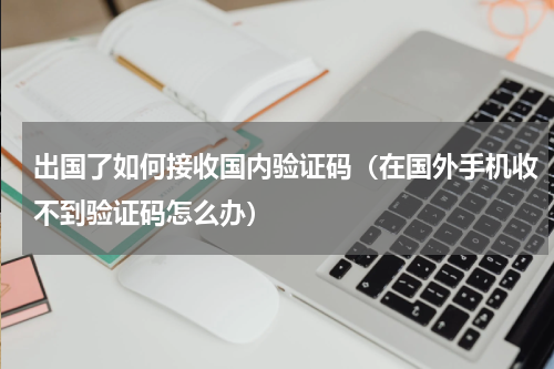 出国了如何接收国内验证码（在国外手机收不到验证码怎么办）