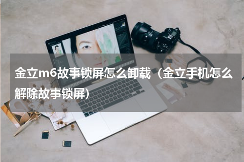 金立m6故事锁屏怎么卸载（金立手机怎么解除故事锁屏）