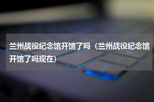 兰州战役纪念馆开馆了吗（兰州战役纪念馆开馆了吗现在）