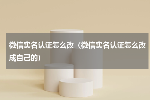 微信实名认证怎么改（微信实名认证怎么改成自己的）